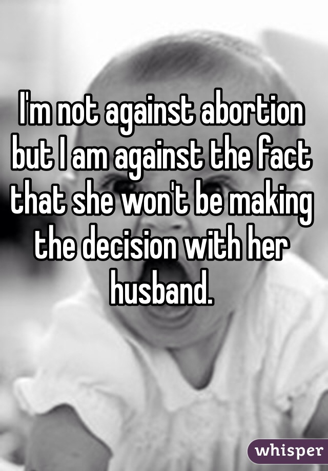 I'm not against abortion but I am against the fact that she won't be making the decision with her husband.