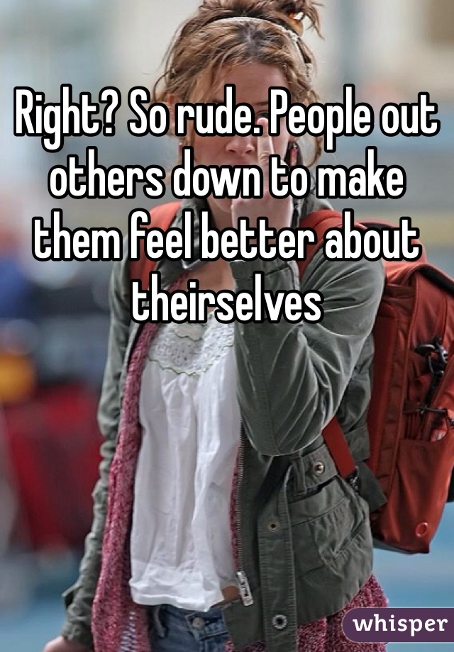 Right? So rude. People out others down to make them feel better about theirselves