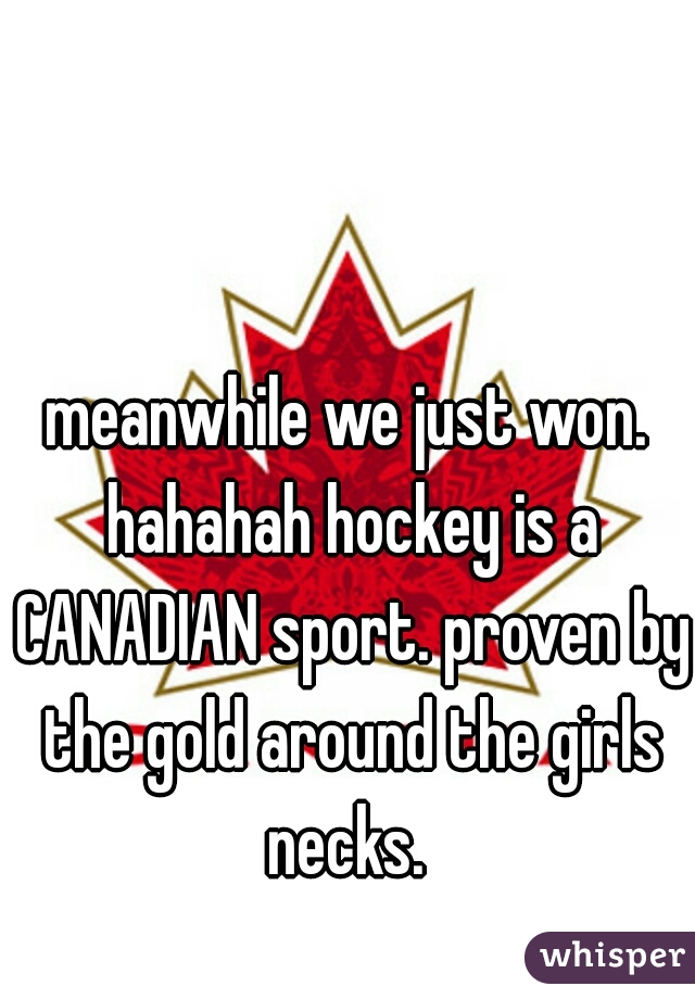 meanwhile we just won. hahahah hockey is a CANADIAN sport. proven by the gold around the girls necks. 