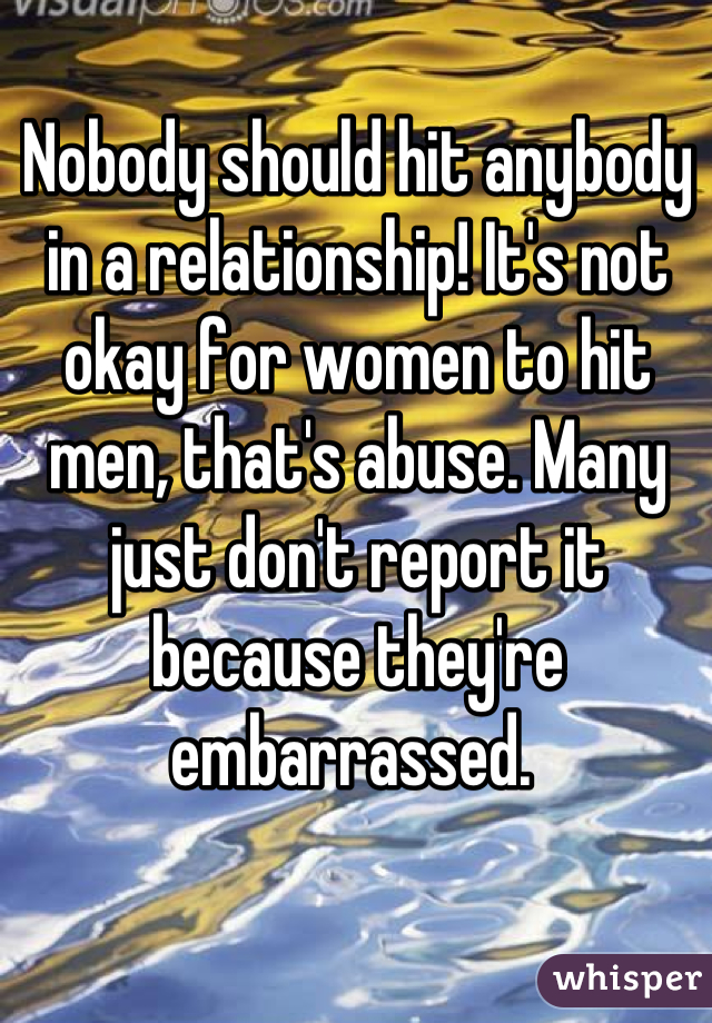 Nobody should hit anybody in a relationship! It's not okay for women to hit men, that's abuse. Many just don't report it because they're embarrassed. 