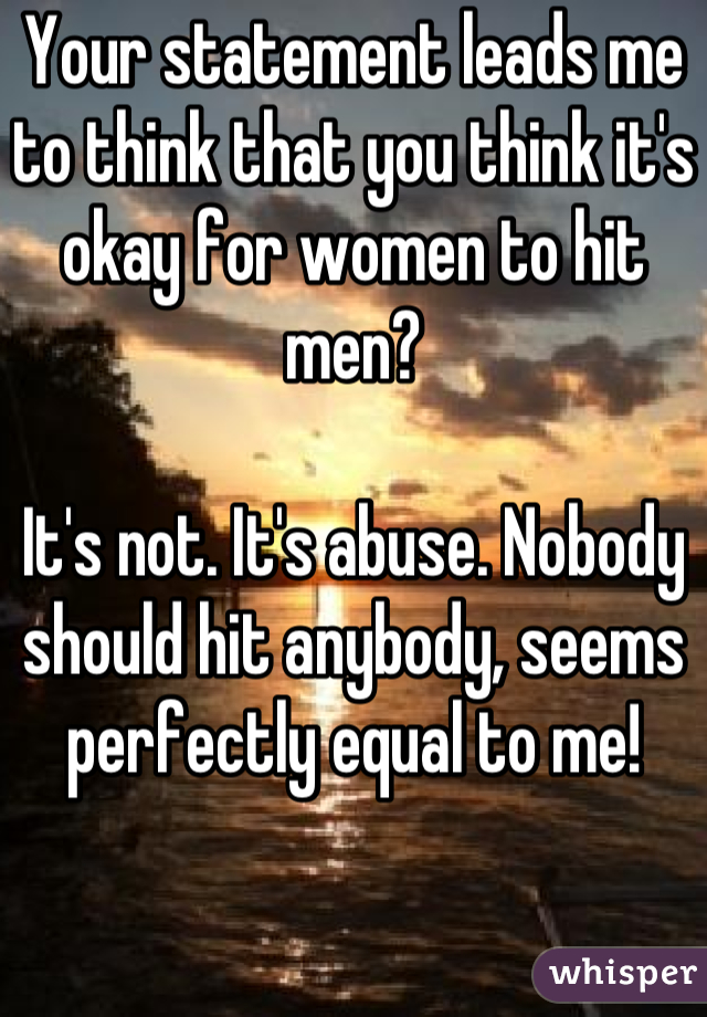 Your statement leads me to think that you think it's okay for women to hit men?

It's not. It's abuse. Nobody should hit anybody, seems perfectly equal to me!