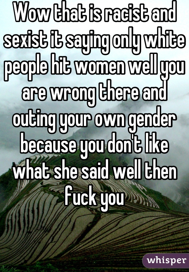 Wow that is racist and sexist it saying only white people hit women well you are wrong there and outing your own gender because you don't like what she said well then fuck you