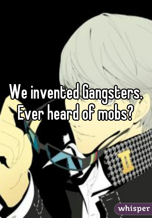 We invented Gangsters. Ever heard of mobs? 
