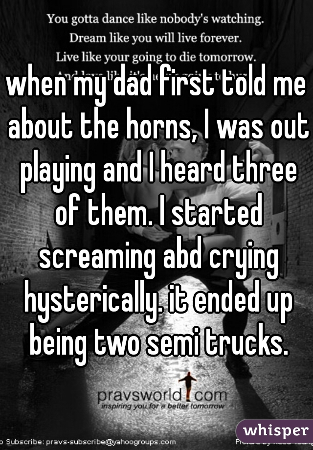 when my dad first told me about the horns, I was out playing and I heard three of them. I started screaming abd crying hysterically. it ended up being two semi trucks.
