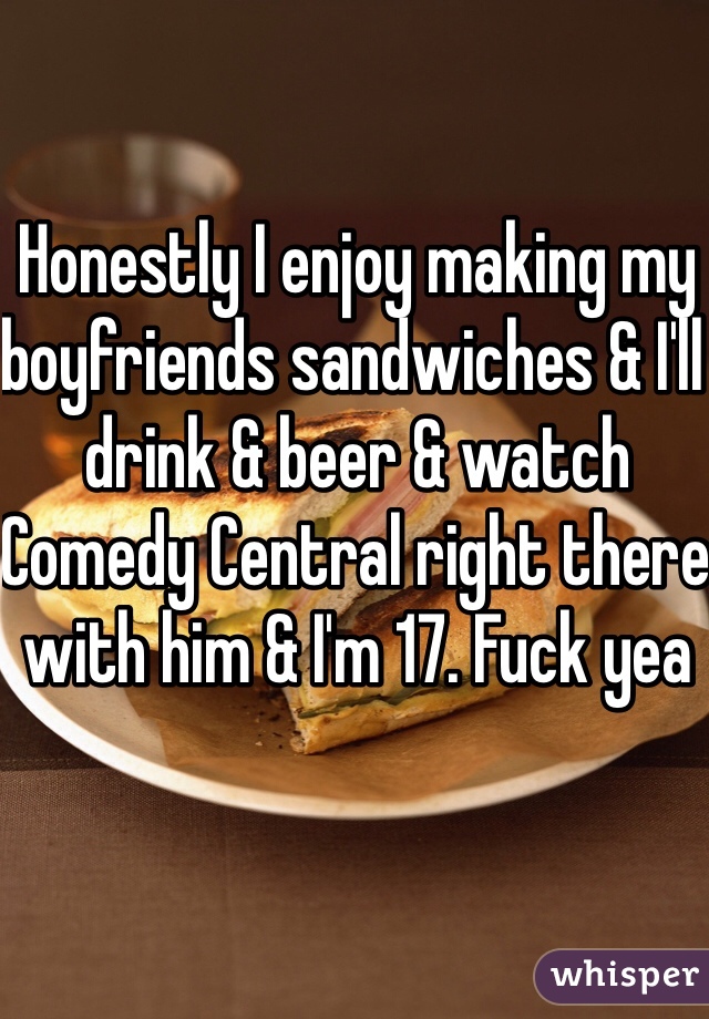 Honestly I enjoy making my boyfriends sandwiches & I'll drink & beer & watch Comedy Central right there with him & I'm 17. Fuck yea