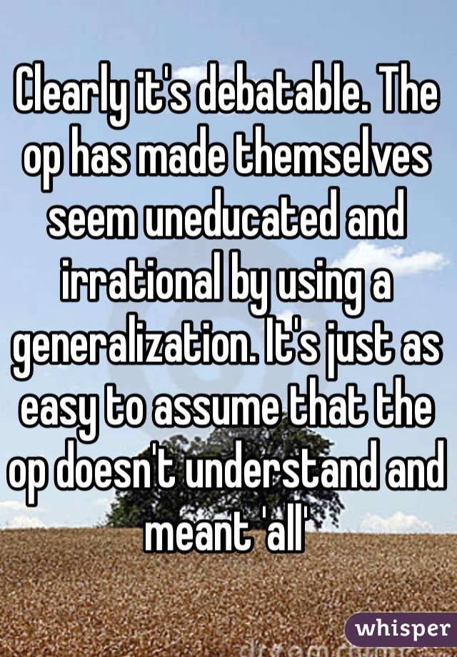 Clearly it's debatable. The op has made themselves seem uneducated and irrational by using a generalization. It's just as easy to assume that the op doesn't understand and meant 'all'
