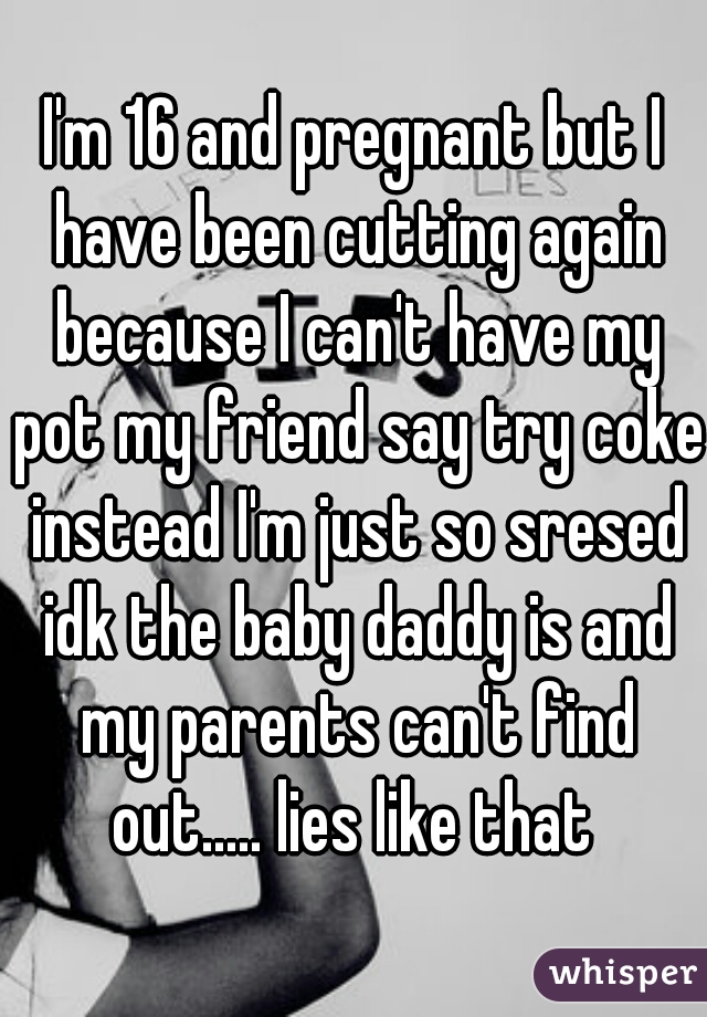I'm 16 and pregnant but I have been cutting again because I can't have my pot my friend say try coke instead I'm just so sresed idk the baby daddy is and my parents can't find out..... lies like that 