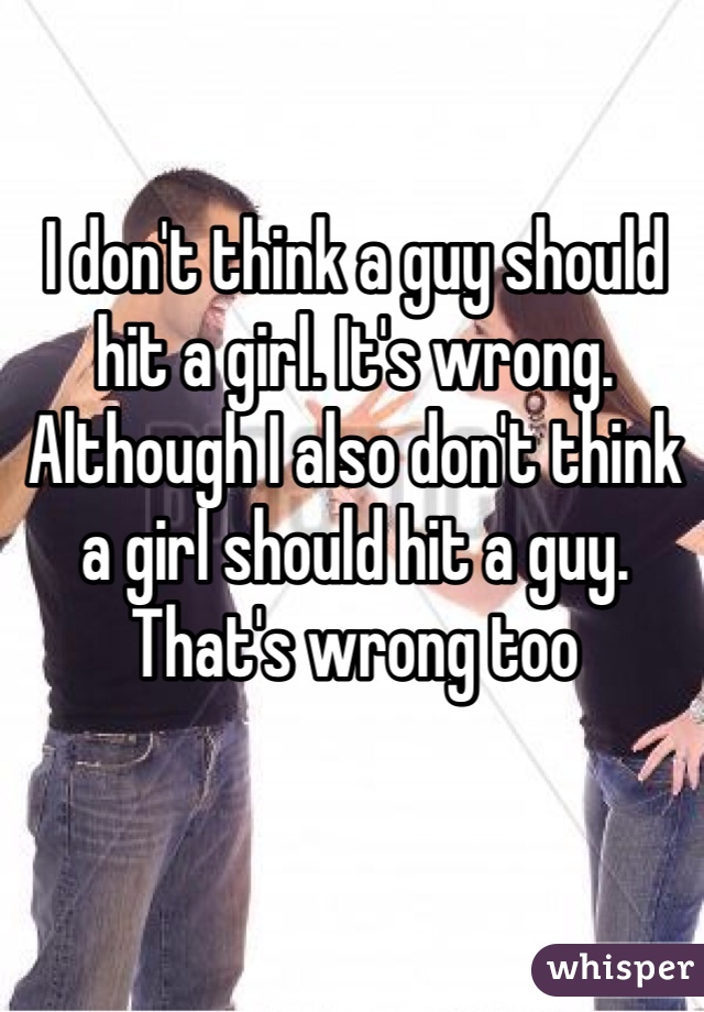 I don't think a guy should hit a girl. It's wrong. Although I also don't think a girl should hit a guy. That's wrong too