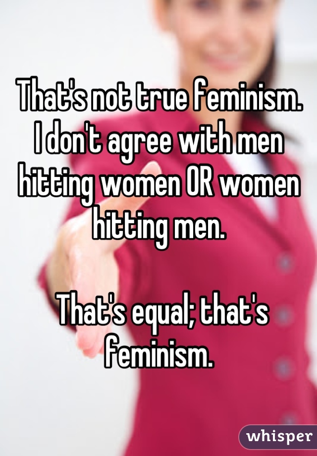That's not true feminism.
I don't agree with men hitting women OR women hitting men.

 That's equal; that's feminism.