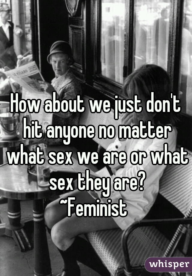 How about we just don't hit anyone no matter what sex we are or what sex they are?
~Feminist 