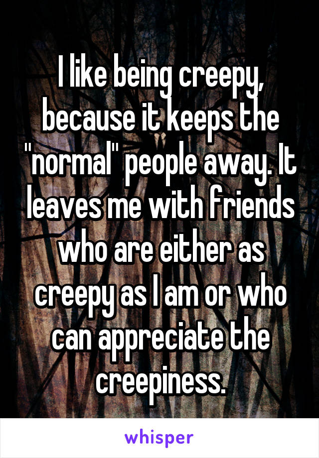 I like being creepy, because it keeps the "normal" people away. It leaves me with friends who are either as creepy as I am or who can appreciate the creepiness.