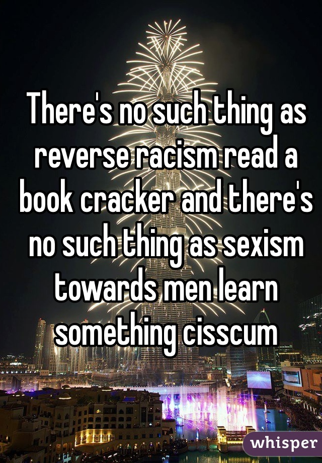 There's no such thing as reverse racism read a book cracker and there's no such thing as sexism towards men learn something cisscum