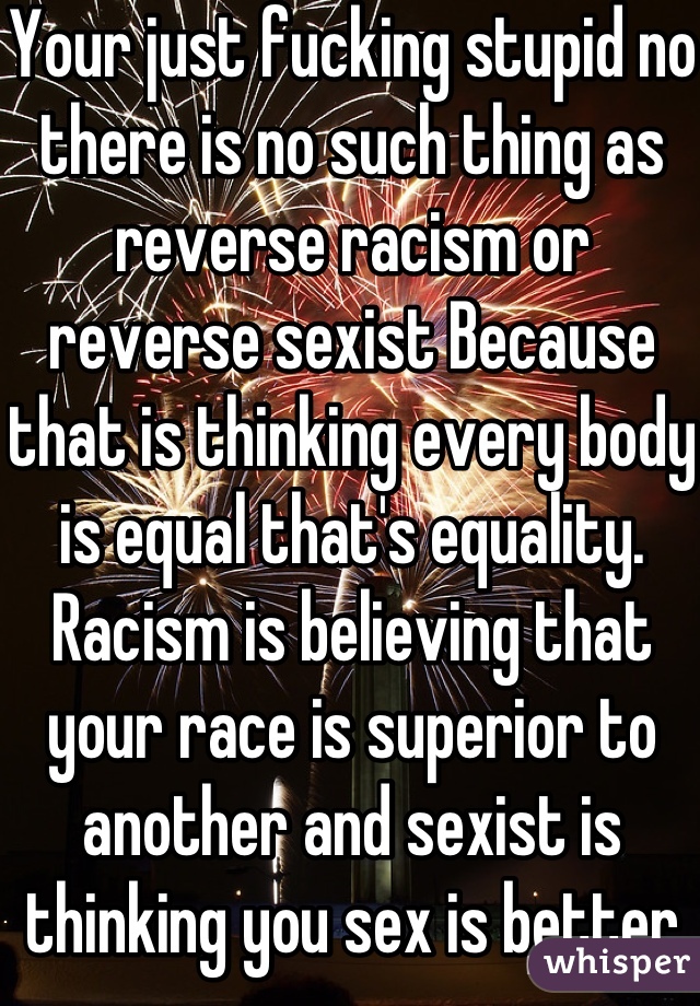 Your just fucking stupid no there is no such thing as reverse racism or  reverse sexist Because that is thinking every body is equal that's equality.   Racism is believing that your race is superior to another and sexist is thinking you sex is better    
