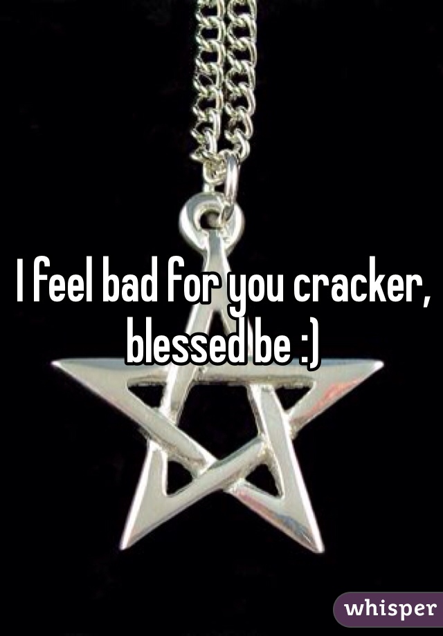 I feel bad for you cracker, blessed be :)