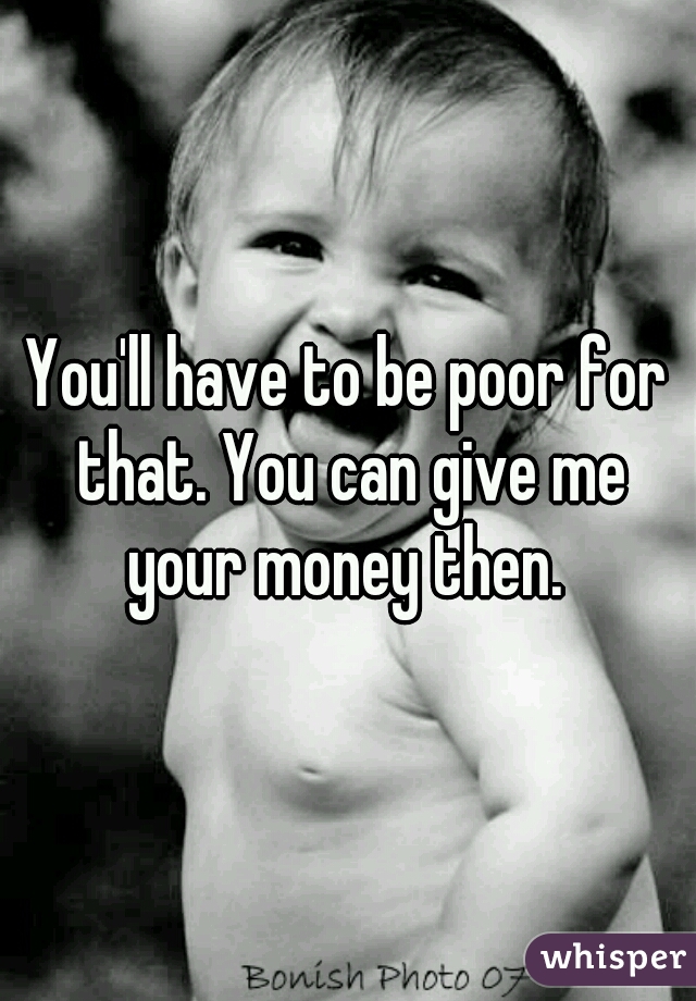 You'll have to be poor for that. You can give me your money then. 