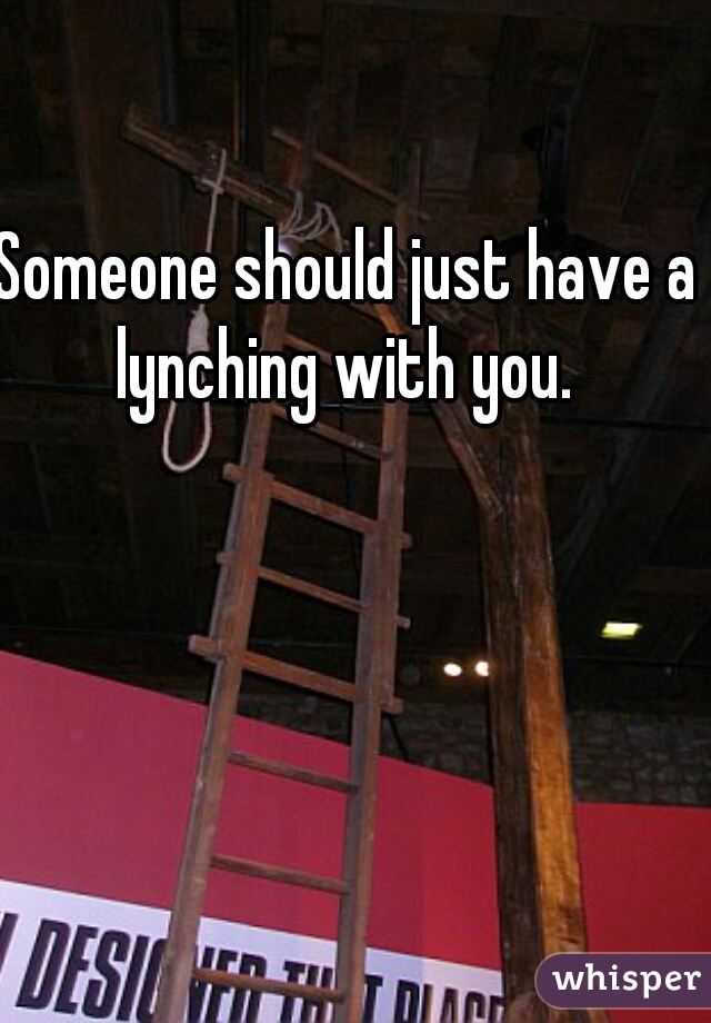 Someone should just have a lynching with you. 