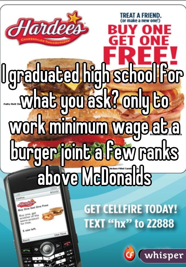 I graduated high school for what you ask? only to work minimum wage at a burger joint a few ranks above McDonalds