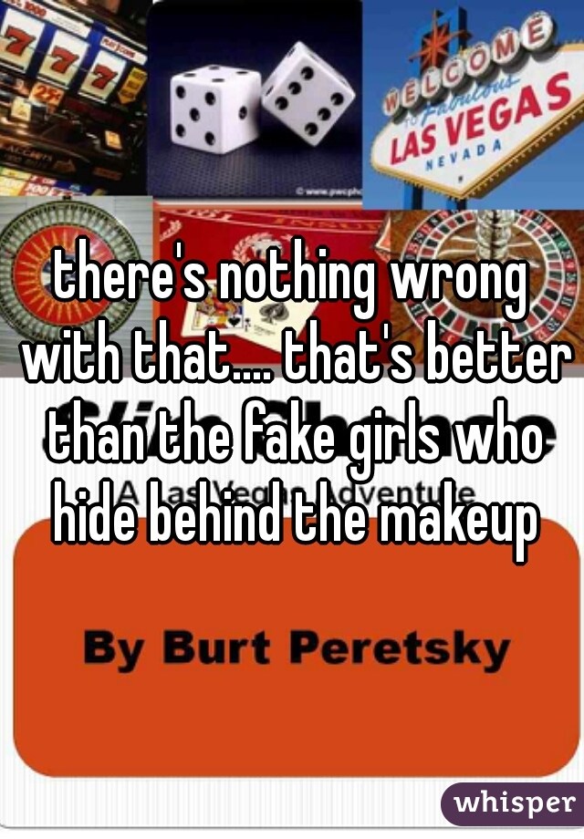 there's nothing wrong with that.... that's better than the fake girls who hide behind the makeup