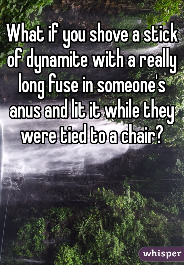 What if you shove a stick of dynamite with a really long fuse in someone's anus and lit it while they were tied to a chair?