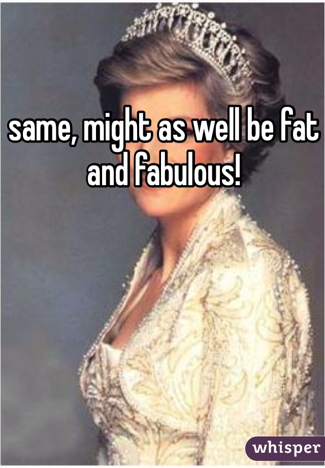 same, might as well be fat and fabulous! 