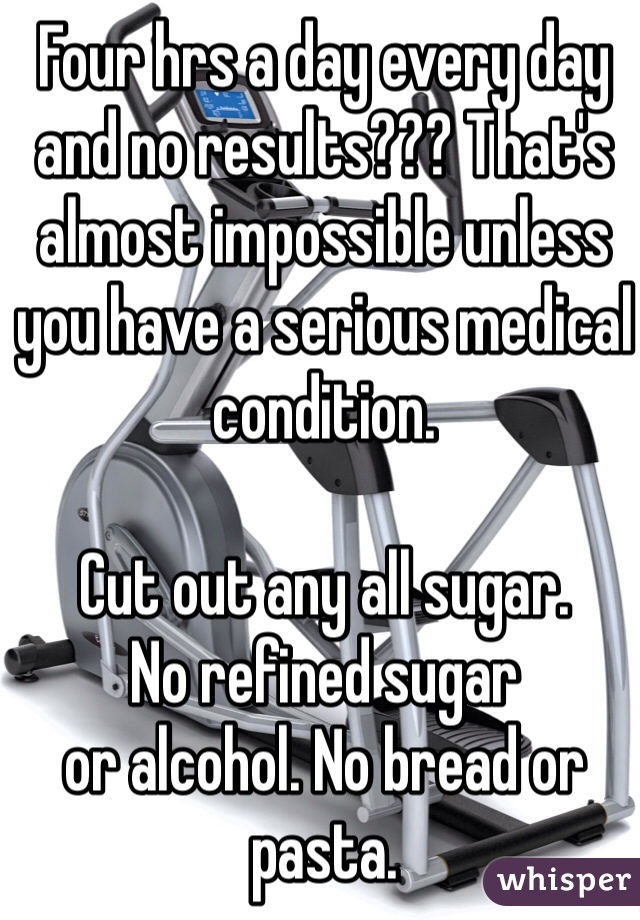 Four hrs a day every day and no results??? That's almost impossible unless you have a serious medical condition.

Cut out any all sugar. 
No refined sugar 
or alcohol. No bread or pasta.