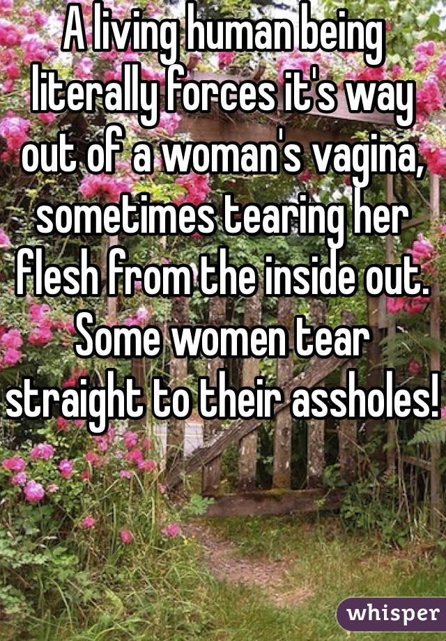 A living human being literally forces it's way out of a woman's vagina, sometimes tearing her flesh from the inside out. Some women tear straight to their assholes! 