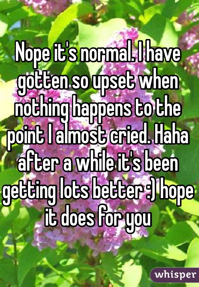 Nope it's normal. I have gotten so upset when nothing happens to the point I almost cried. Haha after a while it's been getting lots better :) hope it does for you 