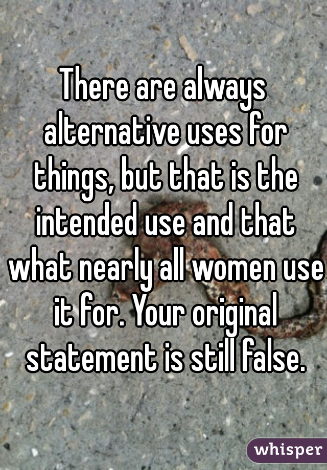 There are always alternative uses for things, but that is the intended use and that what nearly all women use it for. Your original statement is still false.