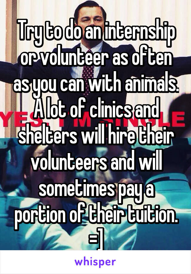 Try to do an internship or volunteer as often as you can with animals. A lot of clinics and shelters will hire their volunteers and will sometimes pay a portion of their tuition. =]