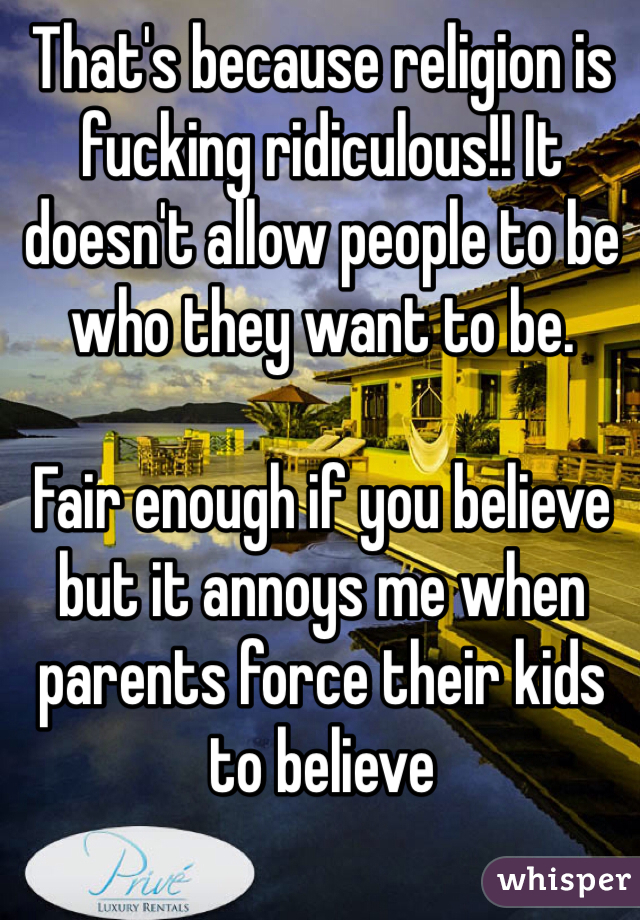 That's because religion is fucking ridiculous!! It doesn't allow people to be who they want to be.

Fair enough if you believe but it annoys me when parents force their kids to believe 