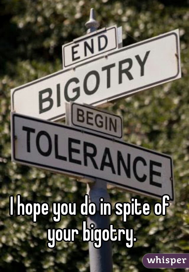I hope you do in spite of your bigotry.