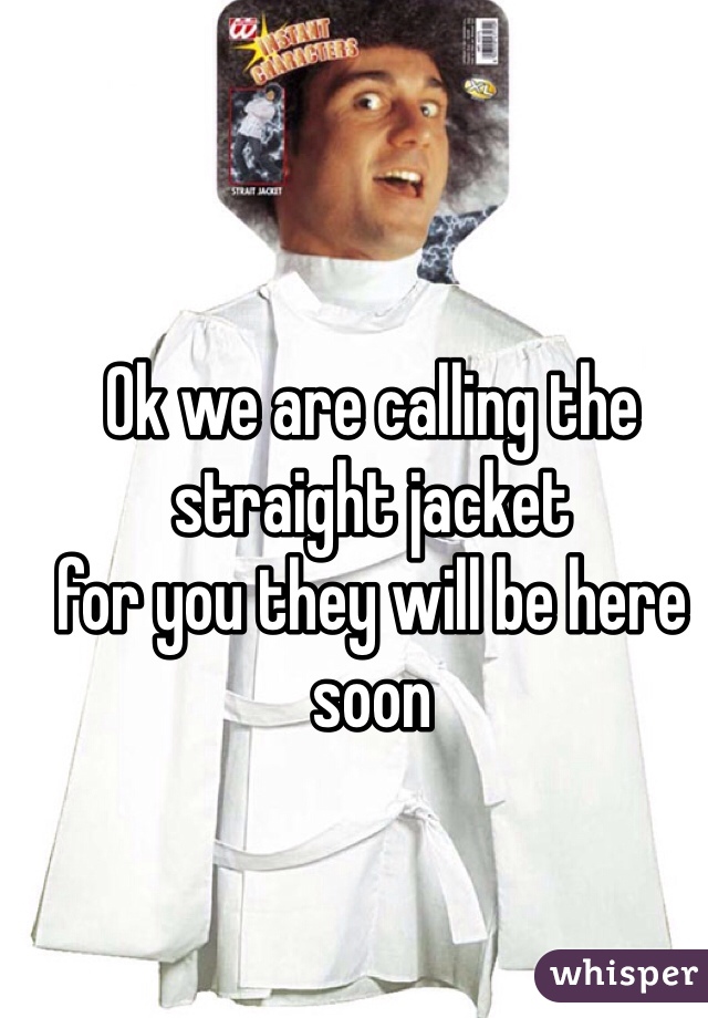 Ok we are calling the straight jacket 
for you they will be here soon