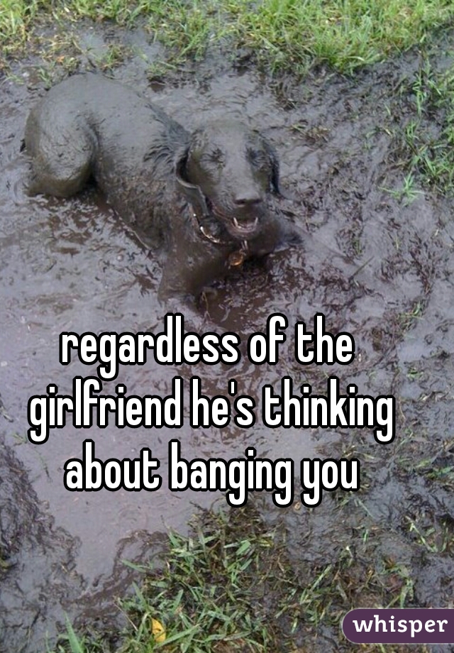 regardless of the girlfriend he's thinking about banging you