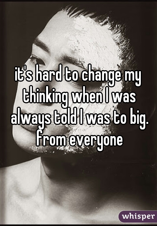 it's hard to change my thinking when I was always told I was to big. from everyone