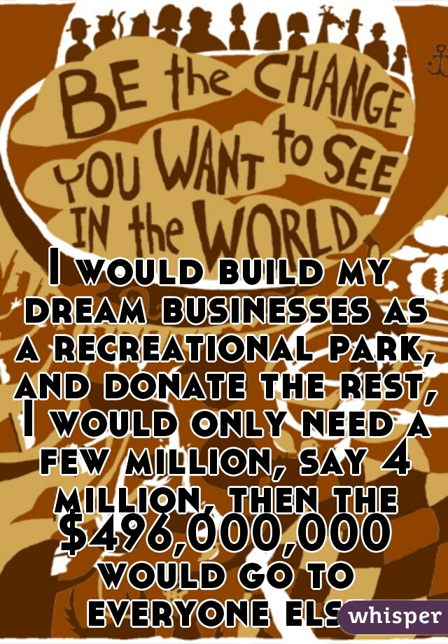 I would build my dream businesses as a recreational park, and donate the rest, I would only need a few million, say 4 million, then the $496,000,000 would go to everyone else