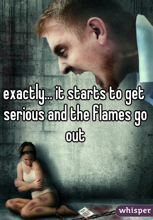 exactly... it starts to get serious and the flames go out