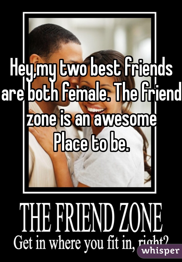 Hey,my two best friends are both female. The friend zone is an awesome
Place to be. 