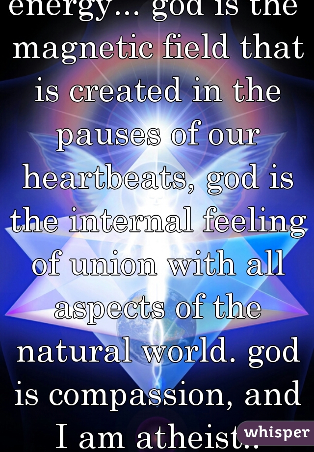 energy... god is the magnetic field that is created in the pauses of our heartbeats, god is the internal feeling of union with all aspects of the natural world. god is compassion, and I am atheist..