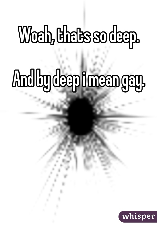Woah, thats so deep. 

And by deep i mean gay.
