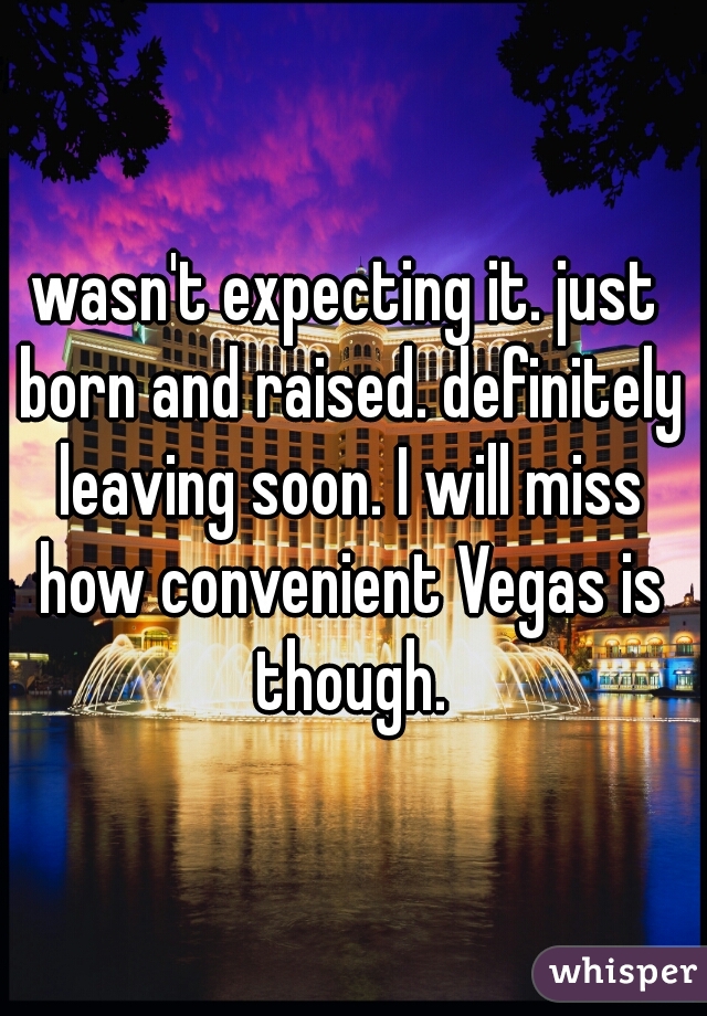 wasn't expecting it. just born and raised. definitely leaving soon. I will miss how convenient Vegas is though.