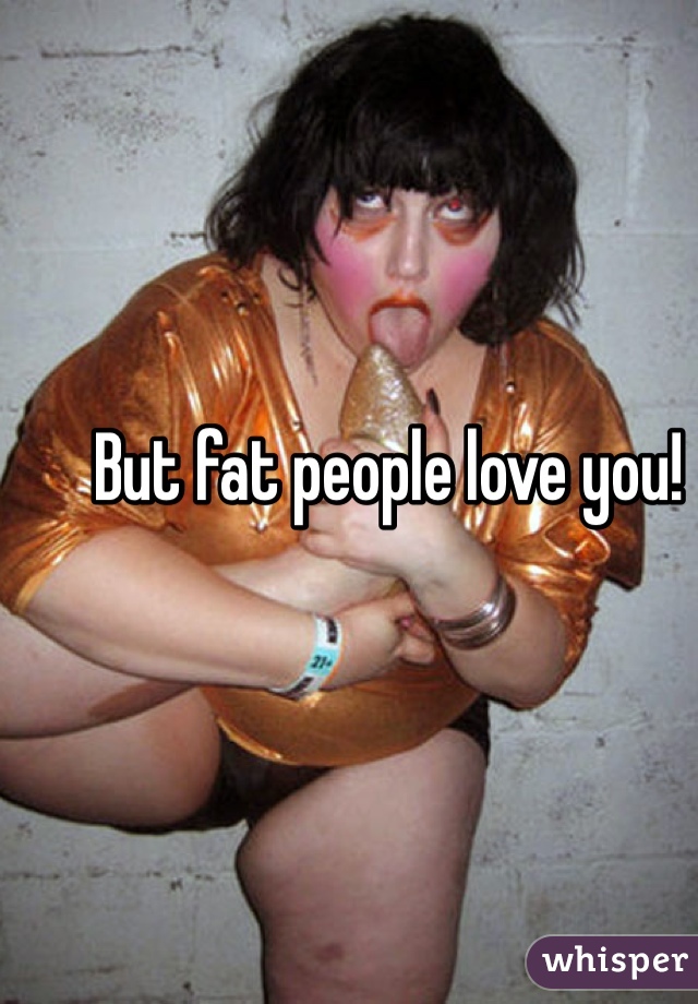 But fat people love you!