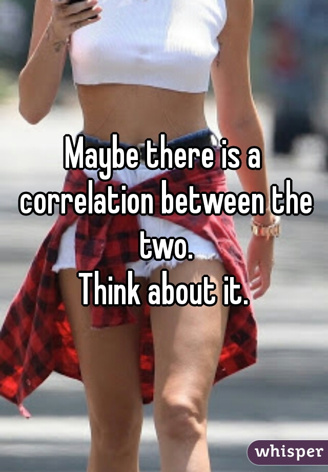 Maybe there is a correlation between the two.
Think about it.