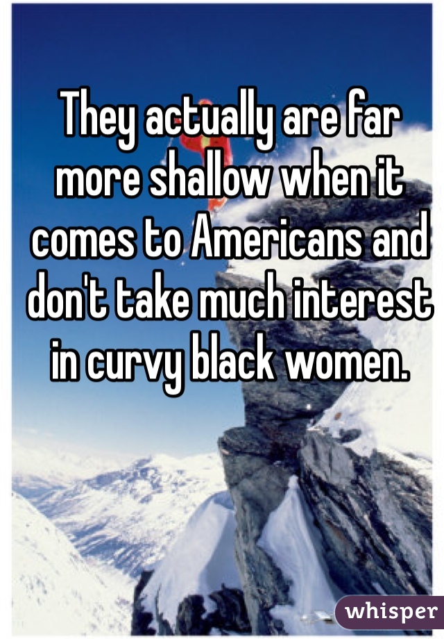 They actually are far more shallow when it comes to Americans and don't take much interest in curvy black women. 