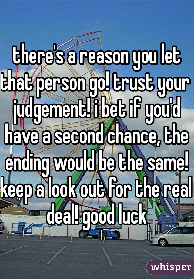 there's a reason you let that person go! trust your judgement! i bet if you'd have a second chance, the ending would be the same! keep a look out for the real deal! good luck