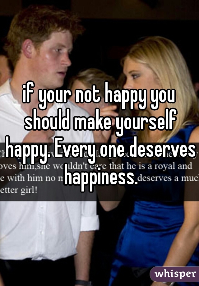 if your not happy you should make yourself happy. Every one deserves happiness.