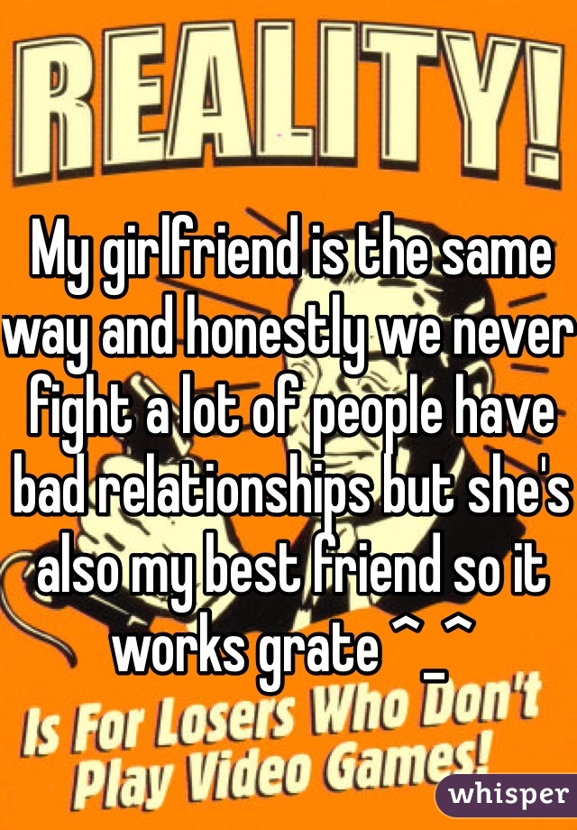 My girlfriend is the same way and honestly we never fight a lot of people have bad relationships but she's also my best friend so it works grate ^_^