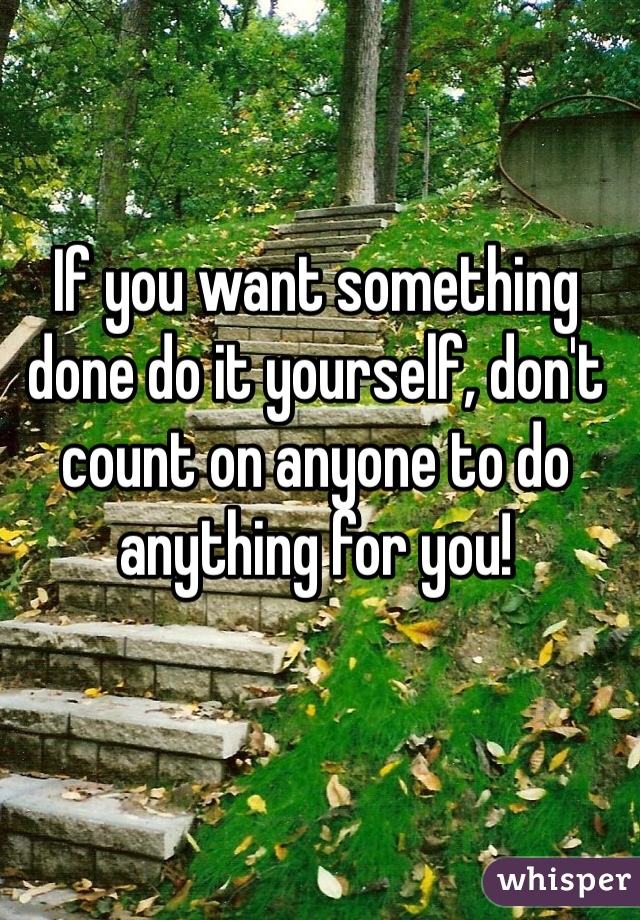 If you want something done do it yourself, don't count on anyone to do anything for you!