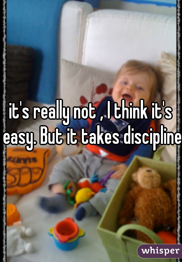 it's really not , I think it's easy. But it takes discipline
