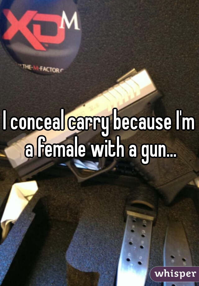 I conceal carry because I'm a female with a gun...