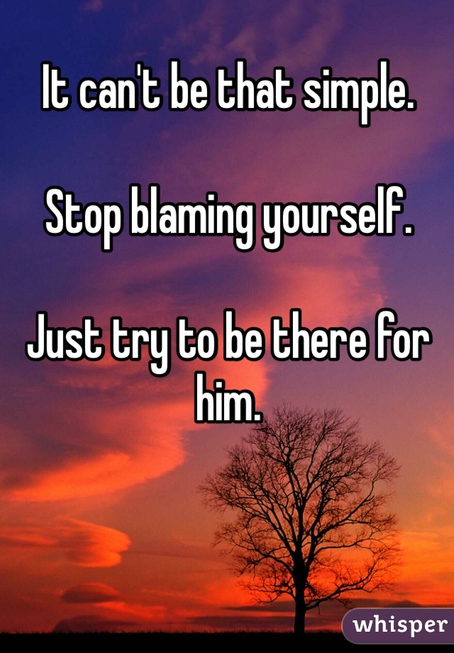 It can't be that simple. 

Stop blaming yourself. 

Just try to be there for him. 